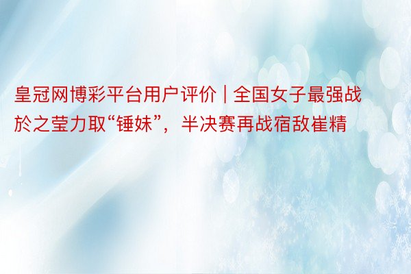 皇冠网博彩平台用户评价 | 全国女子最强战於之莹力取“锤妹”，半决赛再战宿敌崔精