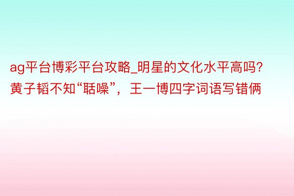 ag平台博彩平台攻略_明星的文化水平高吗？黄子韬不知“聒噪”，王一博四字词语写错俩