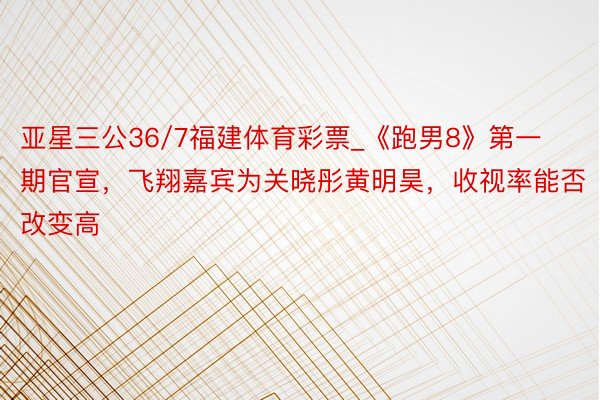 亚星三公36/7福建体育彩票_《跑男8》第一期官宣，飞翔嘉宾为关晓彤黄明昊，收视率能否改变高