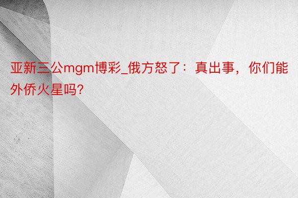 亚新三公mgm博彩_俄方怒了：真出事，你们能外侨火星吗？