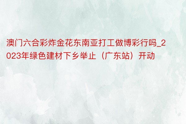 澳门六合彩炸金花东南亚打工做博彩行吗_2023年绿色建材下乡举止（广东站）开动