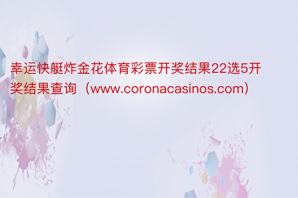 幸运快艇炸金花体育彩票开奖结果22选5开奖结果查询（www.coronacasinos.com）