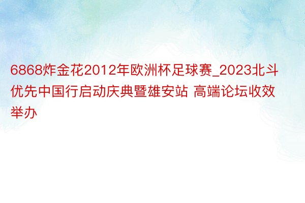 6868炸金花2012年欧洲杯足球赛_2023北斗优先中国行启动庆典暨雄安站 高端论坛收效举办