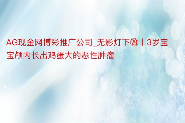 AG现金网博彩推广公司_无影灯下㉙丨3岁宝宝颅内长出鸡蛋大的恶性肿瘤