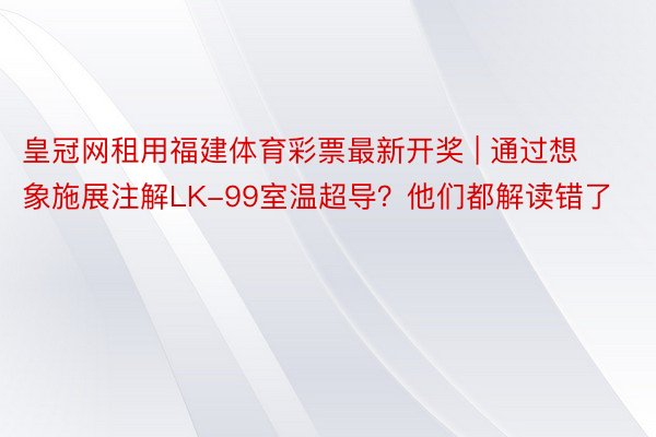 皇冠网租用福建体育彩票最新开奖 | 通过想象施展注解LK-99室温超导？他们都解读错了