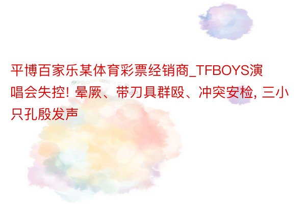 平博百家乐某体育彩票经销商_TFBOYS演唱会失控! 晕厥、带刀具群殴、冲突安检, 三小只孔殷发声