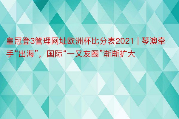 皇冠登3管理网址欧洲杯比分表2021 | 琴澳牵手“出海”，国际“一又友圈”渐渐扩大