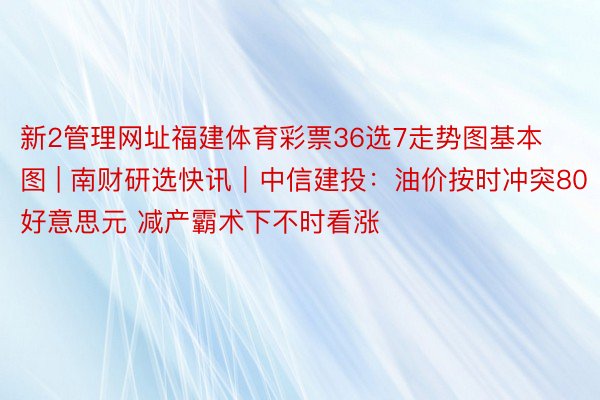 新2管理网址福建体育彩票36选7走势图基本图 | 南财研选快讯｜中信建投：油价按时冲突80好意思元 减产霸术下不时看涨