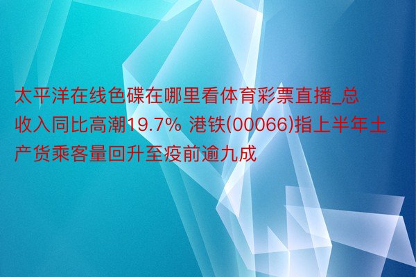 太平洋在线色碟在哪里看体育彩票直播_总收入同比高潮19.7% 港铁(00066)指上半年土产货乘客量回升至疫前逾九成