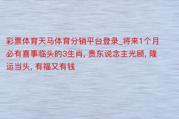 彩票体育天马体育分销平台登录_将来1个月必有喜事临头的3生肖, 贵东说念主光顾, 隆运当头, 有福又有钱