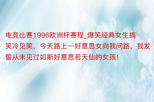 电竞比赛1996欧洲杯赛程_爆笑经典女生搞笑冷见笑，今天路上一好意思女向我问路，我发誓从未见过如斯好意思若天仙的女孩！