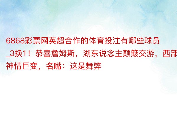 6868彩票网英超合作的体育投注有哪些球员_3换1！恭喜詹姆斯，湖东说念主颠簸交游，西部神情巨变，名嘴：这是舞弊