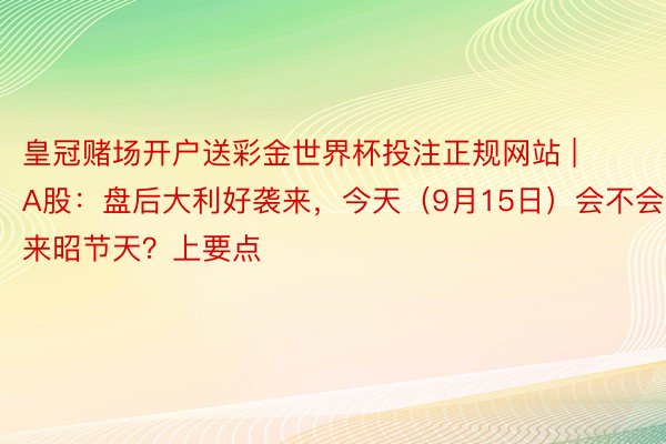 皇冠赌场开户送彩金世界杯投注正规网站 | A股：盘后大利好袭来，今天（9月15日）会不会迎来昭节天？上要点