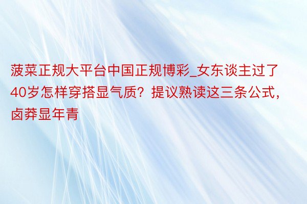 菠菜正规大平台中国正规博彩_女东谈主过了40岁怎样穿搭显气质？提议熟读这三条公式，卤莽显年青