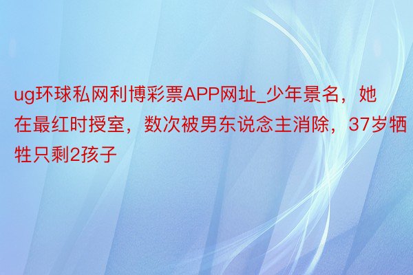 ug环球私网利博彩票APP网址_少年景名，她在最红时授室，数次被男东说念主消除，37岁牺牲只剩2孩子