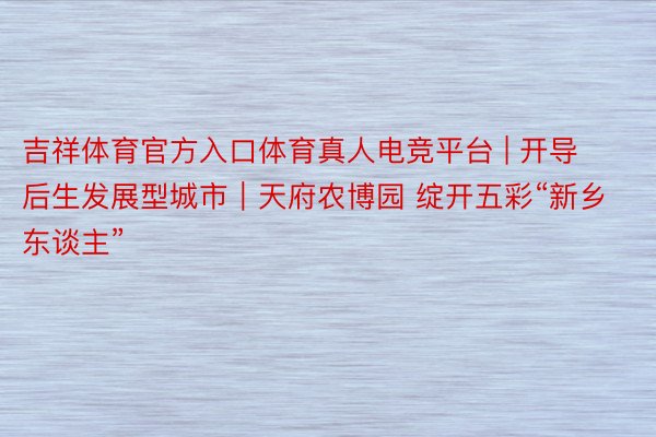 吉祥体育官方入口体育真人电竞平台 | 开导后生发展型城市｜天府农博园 绽开五彩“新乡东谈主”