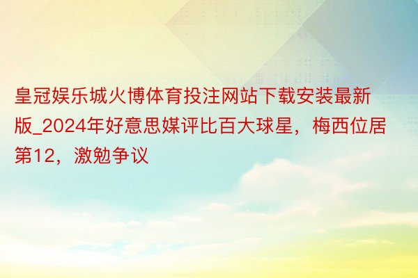 皇冠娱乐城火博体育投注网站下载安装最新版_2024年好意思媒评比百大球星，梅西位居第12，激勉争议