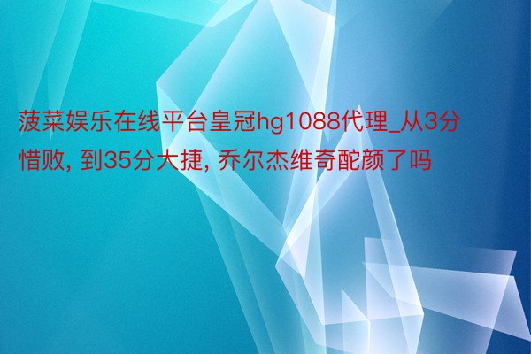 菠菜娱乐在线平台皇冠hg1088代理_从3分惜败, 到35分大捷, 乔尔杰维奇酡颜了吗