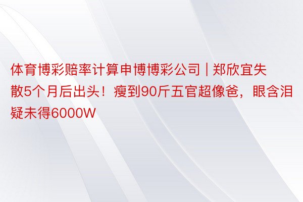 体育博彩赔率计算申博博彩公司 | 郑欣宜失散5个月后出头！瘦到90斤五官超像爸，眼含泪疑未得6000W