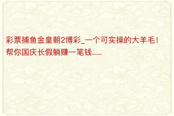 彩票捕鱼金皇朝2博彩_一个可实操的大羊毛！帮你国庆长假躺赚一笔钱.....