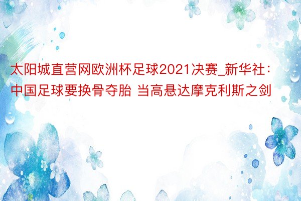 太阳城直营网欧洲杯足球2021决赛_新华社：中国足球要换骨夺胎 当高悬达摩克利斯之剑