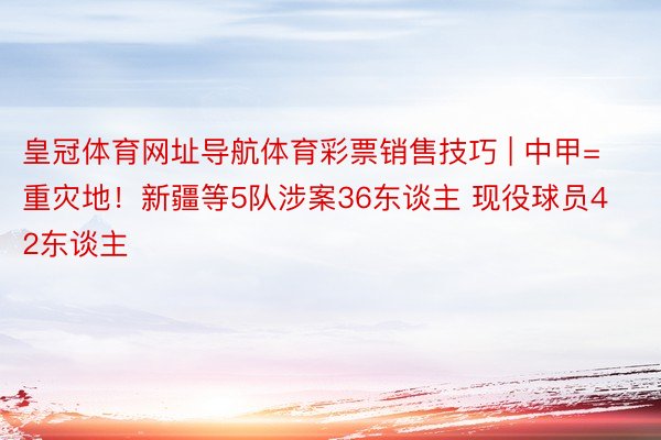 皇冠体育网址导航体育彩票销售技巧 | 中甲=重灾地！新疆等5队涉案36东谈主 现役球员42东谈主