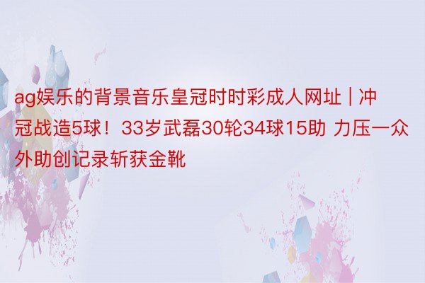 ag娱乐的背景音乐皇冠时时彩成人网址 | 冲冠战造5球！33岁武磊30轮34球15助 力压一众外助创记录斩获金靴