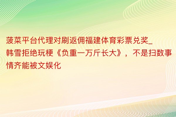 菠菜平台代理对刷返佣福建体育彩票兑奖_韩雪拒绝玩梗《负重一万斤长大》，不是扫数事情齐能被文娱化