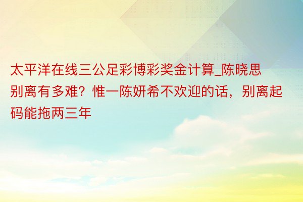 太平洋在线三公足彩博彩奖金计算_陈晓思别离有多难？惟一陈妍希不欢迎的话，别离起码能拖两三年