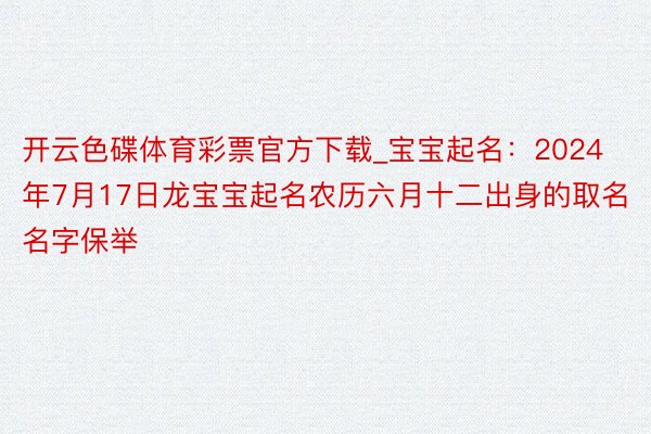 开云色碟体育彩票官方下载_宝宝起名：2024年7月17日龙宝宝起名农历六月十二出身的取名名字保举