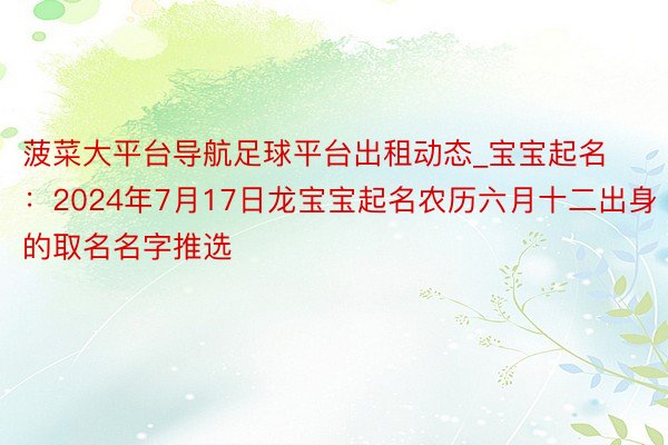 菠菜大平台导航足球平台出租动态_宝宝起名：2024年7月17日龙宝宝起名农历六月十二出身的取名名字推选