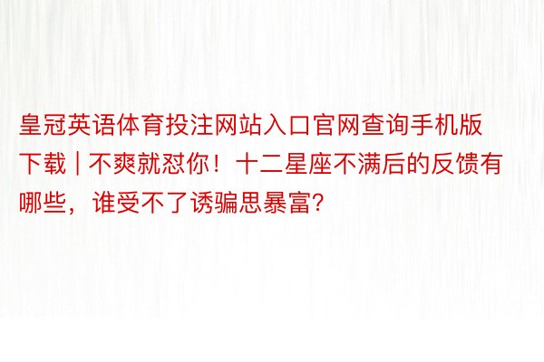 皇冠英语体育投注网站入口官网查询手机版下载 | 不爽就怼你！十二星座不满后的反馈有哪些，谁受不了诱骗思暴富？