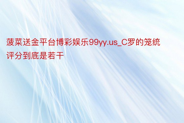 菠菜送金平台博彩娱乐99yy.us_C罗的笼统评分到底是若干