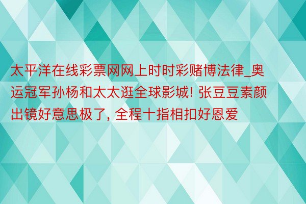 太平洋在线彩票网网上时时彩赌博法律_奥运冠军孙杨和太太逛全球影城! 张豆豆素颜出镜好意思极了, 全程十指相扣好恩爱