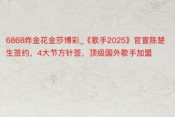 6868炸金花金莎博彩_《歌手2025》官宣陈楚生签约，4大节方针签，顶级国外歌手加盟