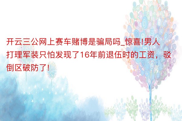 开云三公网上赛车赌博是骗局吗_惊喜!男人打理军装只怕发现了16年前退伍时的工资，驳倒区破防了!