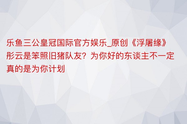 乐鱼三公皇冠国际官方娱乐_原创《浮屠缘》彤云是笨照旧猪队友？为你好的东谈主不一定真的是为你计划