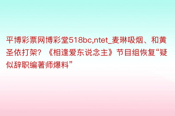 平博彩票网博彩堂518bc,ntet_麦琳吸烟、和黄圣依打架？《相逢爱东说念主》节目组恢复“疑似辞职编著师爆料”