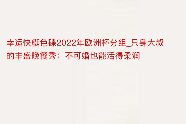 幸运快艇色碟2022年欧洲杯分组_只身大叔的丰盛晚餐秀：不可婚也能活得柔润