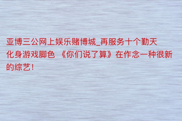 亚博三公网上娱乐赌博城_再服务十个勤天化身游戏脚色 《你们说了算》在作念一种很新的综艺！