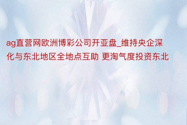 ag直营网欧洲博彩公司开亚盘_维持央企深化与东北地区全地点互助 更淘气度投资东北