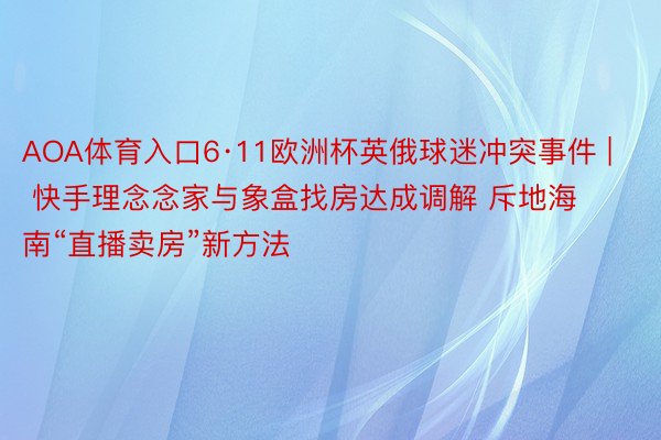 AOA体育入口6·11欧洲杯英俄球迷冲突事件 | 快手理念念家与象盒找房达成调解 斥地海南“直播卖房”新方法