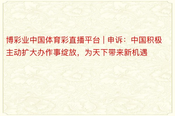 博彩业中国体育彩直播平台 | 申诉：中国积极主动扩大办作事绽放，为天下带来新机遇