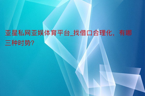 亚星私网亚娱体育平台_找借口合理化，有哪三种时势？