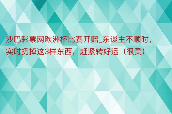 沙巴彩票网欧洲杯比赛开赔_东谈主不顺时，实时扔掉这3样东西，赶紧转好运（很灵）