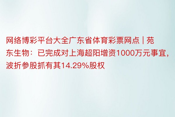 网络博彩平台大全广东省体育彩票网点 | 苑东生物：已完成对上海超阳增资1000万元事宜，波折参股抓有其14.29%股权