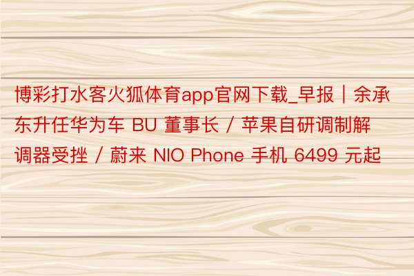 博彩打水客火狐体育app官网下载_早报｜余承东升任华为车 BU 董事长 / 苹果自研调制解调器受挫 / 蔚来 NIO Phone 手机 6499 元起