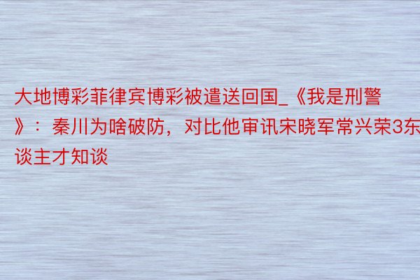 大地博彩菲律宾博彩被遣送回国_《我是刑警》：秦川为啥破防，对比他审讯宋晓军常兴荣3东谈主才知谈