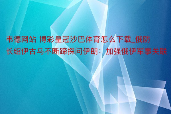 韦德网站 博彩皇冠沙巴体育怎么下载_俄防长绍伊古马不断蹄探问伊朗：加强俄伊军事关联