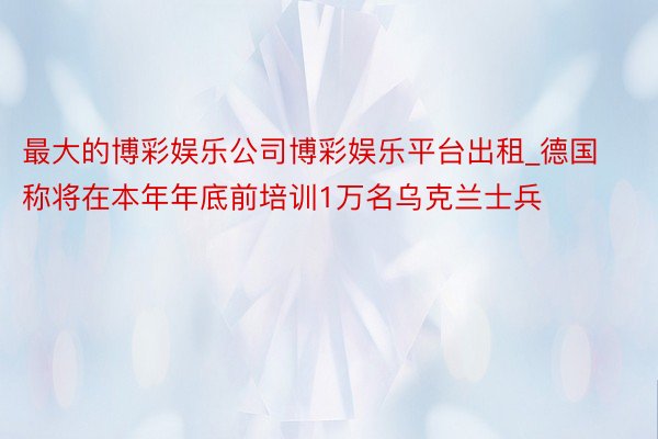 最大的博彩娱乐公司博彩娱乐平台出租_德国称将在本年年底前培训1万名乌克兰士兵